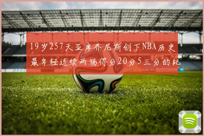 19岁257天亚库乔尼斯创下NBA历史最年轻连续两场得分20分5三分的纪录