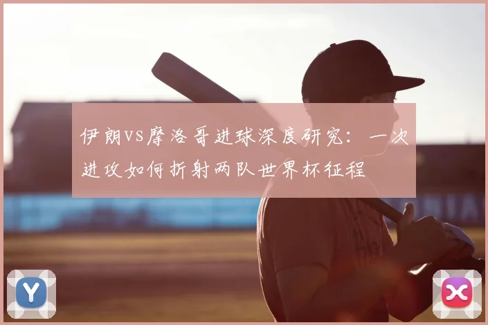 伊朗vs摩洛哥进球深度研究：一次进攻如何折射两队世界杯征程