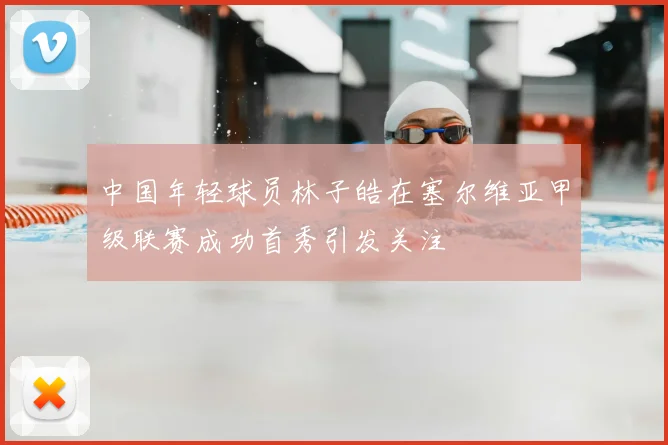 中国年轻球员林子皓在塞尔维亚甲级联赛成功首秀引发关注