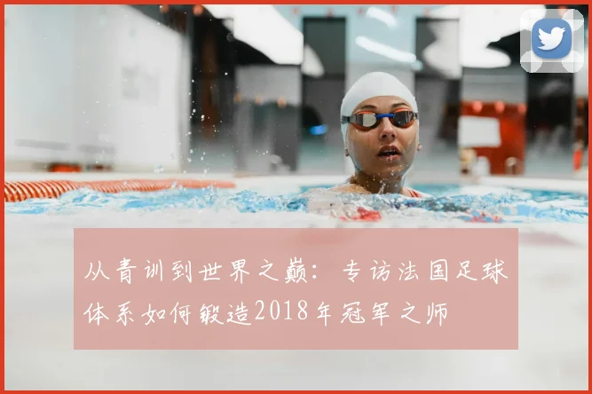 从青训到世界之巅：专访法国足球体系如何锻造2018年冠军之师