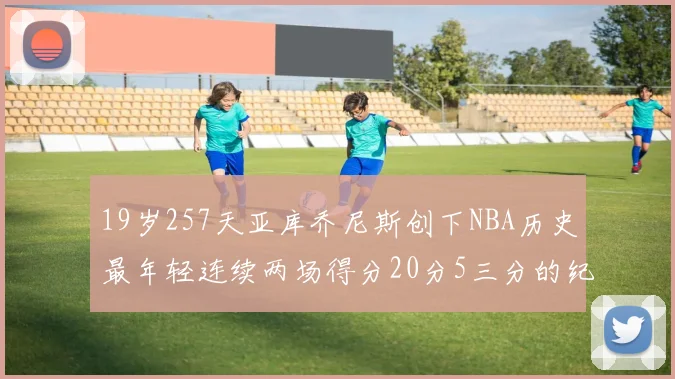 19岁257天亚库乔尼斯创下NBA历史最年轻连续两场得分20分5三分的纪录