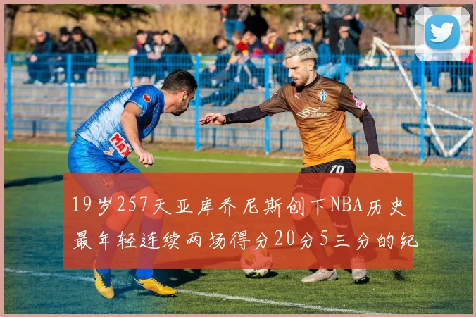19岁257天亚库乔尼斯创下NBA历史最年轻连续两场得分20分5三分的纪录