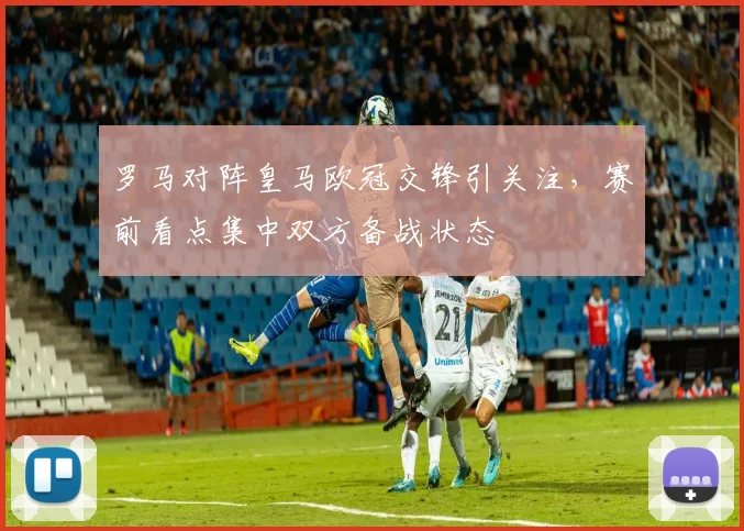 罗马对阵皇马欧冠交锋引关注，赛前看点集中双方备战状态