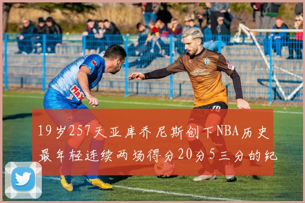 19岁257天亚库乔尼斯创下NBA历史最年轻连续两场得分20分5三分的纪录