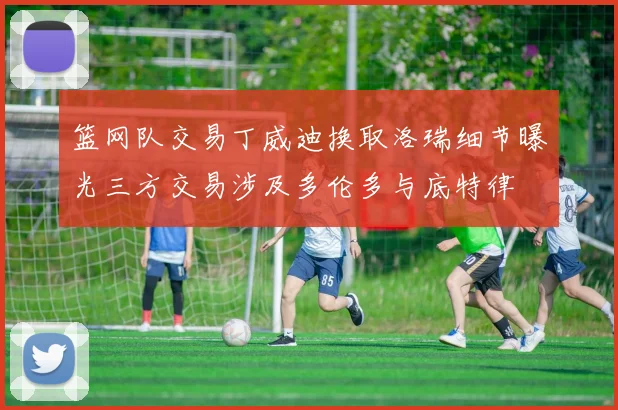 篮网队交易丁威迪换取洛瑞细节曝光三方交易涉及多伦多与底特律