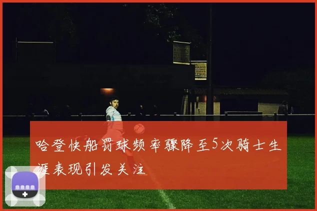 哈登快船罚球频率骤降至5次骑士生涯表现引发关注