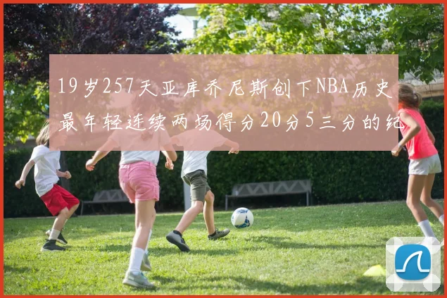 19岁257天亚库乔尼斯创下NBA历史最年轻连续两场得分20分5三分的纪录