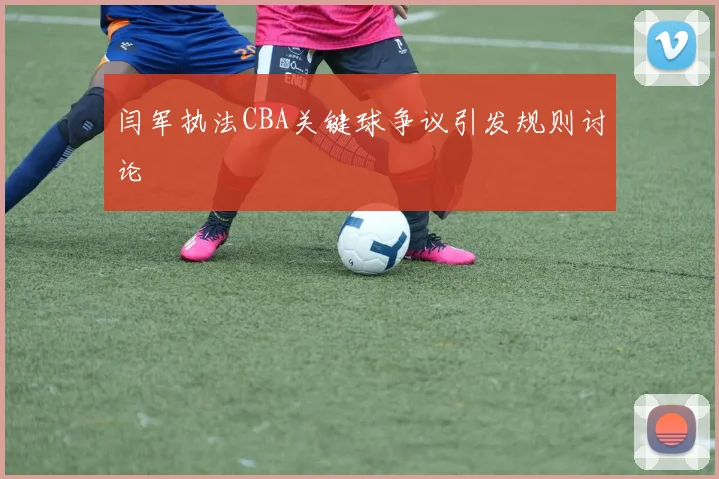 闫军执法CBA关键球争议引发规则讨论