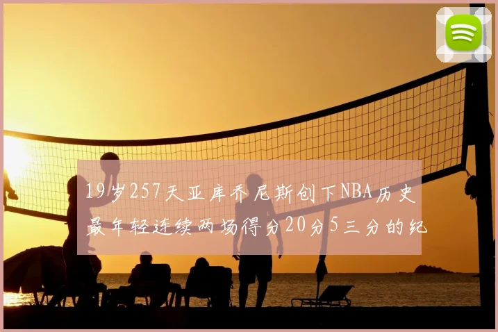 19岁257天亚库乔尼斯创下NBA历史最年轻连续两场得分20分5三分的纪录