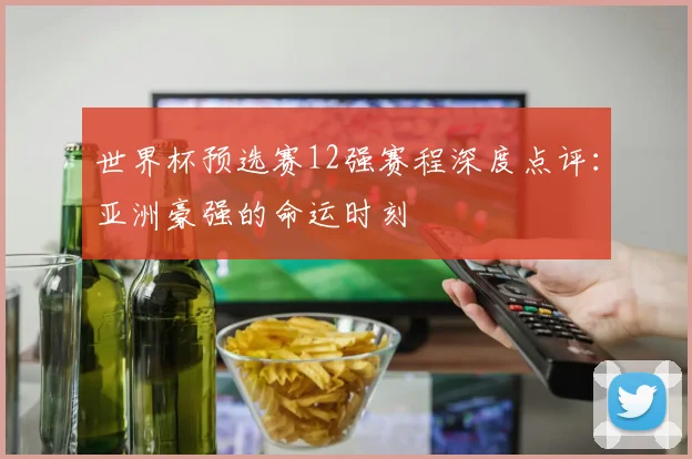 世界杯预选赛12强赛程深度点评：亚洲豪强的命运时刻