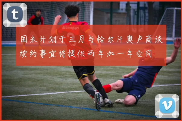 国米计划于三月与恰尔汗奥卢商谈续约事宜将提供两年加一年合同