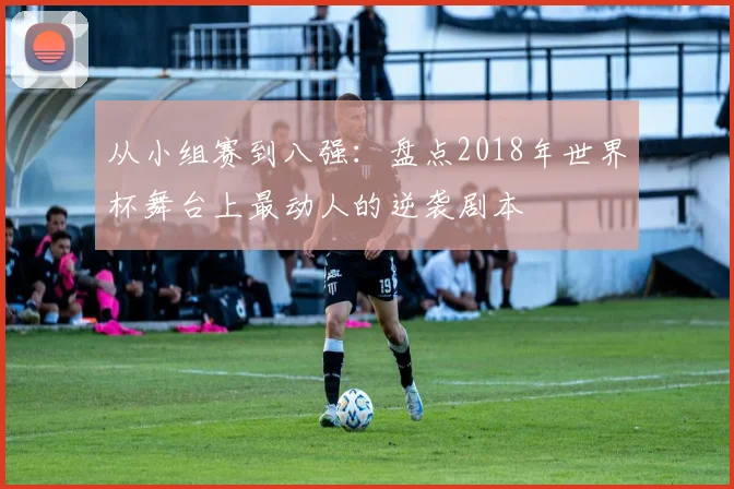 从小组赛到八强：盘点2018年世界杯舞台上最动人的逆袭剧本