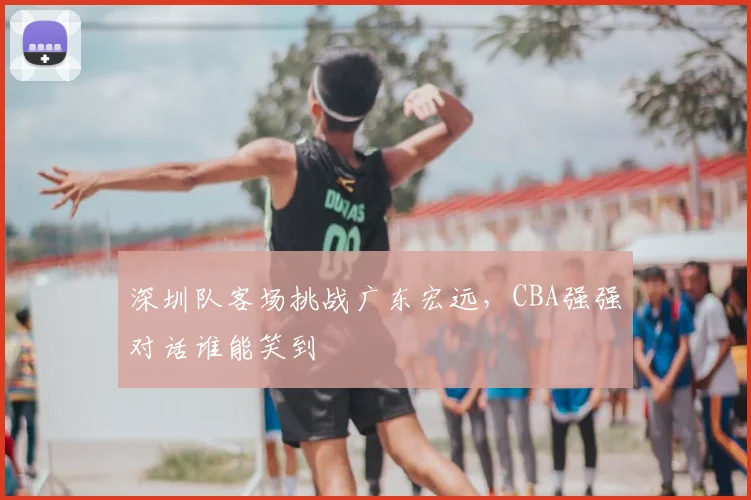 深圳队客场挑战广东宏远，CBA强强对话谁能笑到