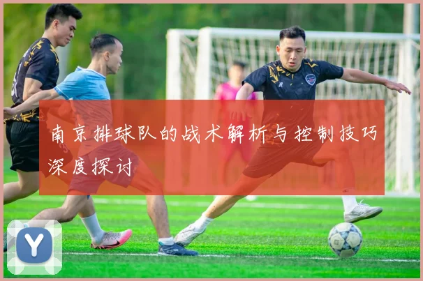 南京排球队的战术解析与控制技巧深度探讨