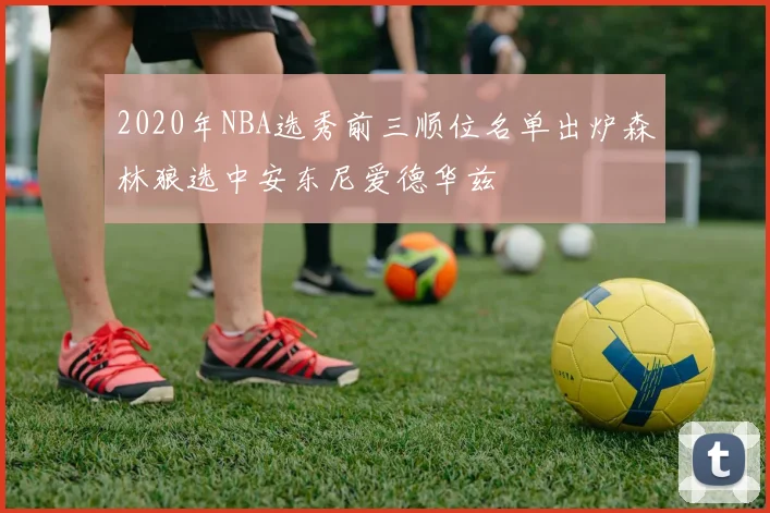 2020年NBA选秀前三顺位名单出炉森林狼选中安东尼爱德华兹