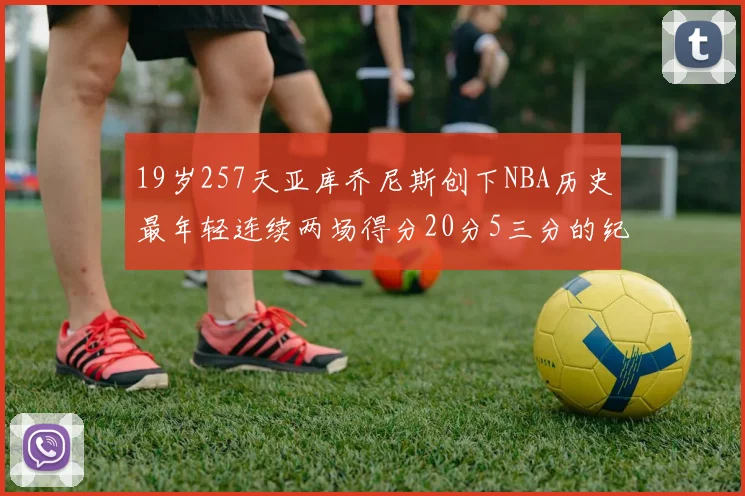 19岁257天亚库乔尼斯创下NBA历史最年轻连续两场得分20分5三分的纪录