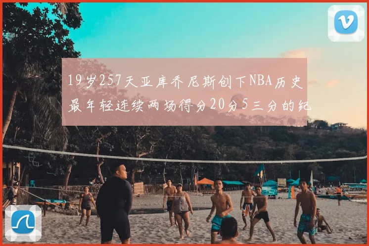 19岁257天亚库乔尼斯创下NBA历史最年轻连续两场得分20分5三分的纪录