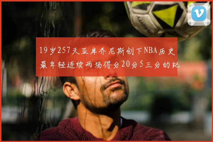 19岁257天亚库乔尼斯创下NBA历史最年轻连续两场得分20分5三分的纪录