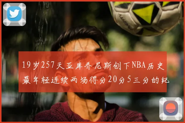 19岁257天亚库乔尼斯创下NBA历史最年轻连续两场得分20分5三分的纪录