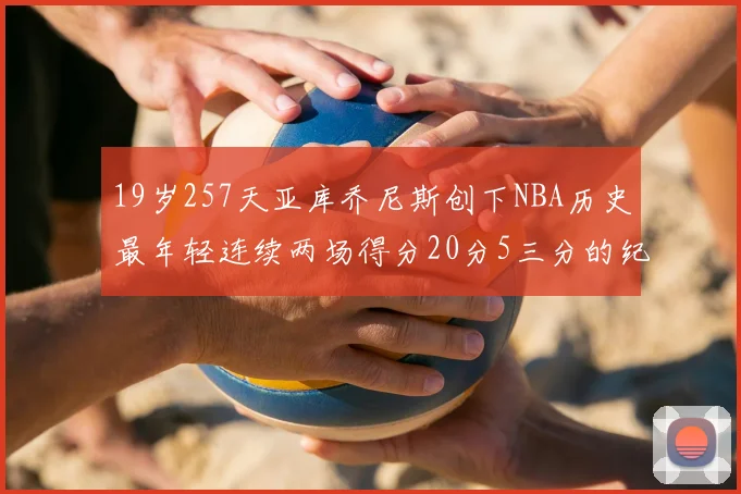 19岁257天亚库乔尼斯创下NBA历史最年轻连续两场得分20分5三分的纪录