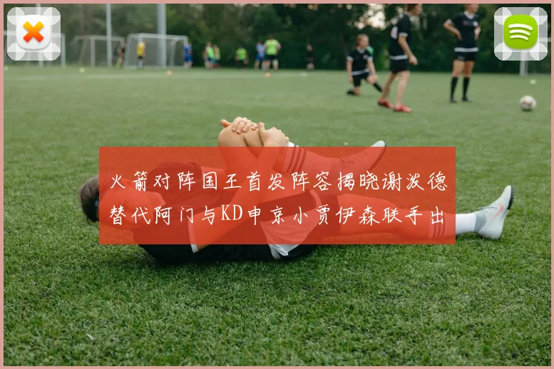 火箭对阵国王首发阵容揭晓谢泼德替代阿门与KD申京小贾伊森联手出战