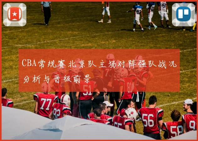 CBA常规赛北京队主场对阵强队战况分析与晋级前景