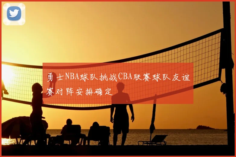 勇士NBA球队挑战CBA联赛球队友谊赛对阵安排确定