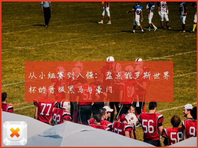 从小组赛到八强：盘点俄罗斯世界杯的晋级黑马与豪门