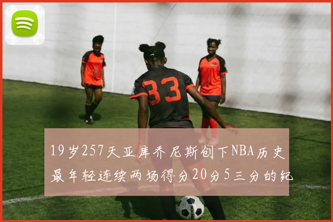 19岁257天亚库乔尼斯创下NBA历史最年轻连续两场得分20分5三分的纪录