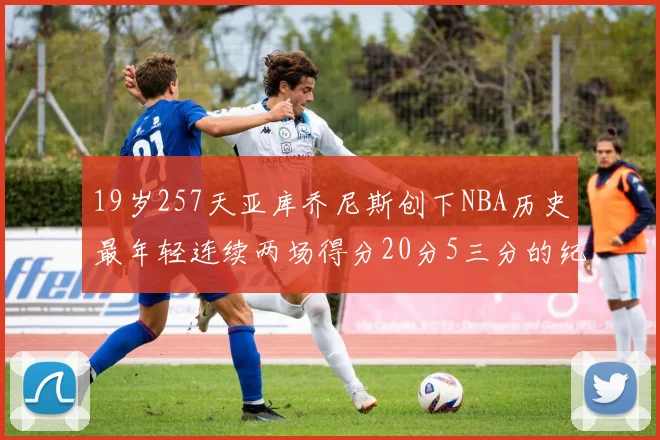 19岁257天亚库乔尼斯创下NBA历史最年轻连续两场得分20分5三分的纪录