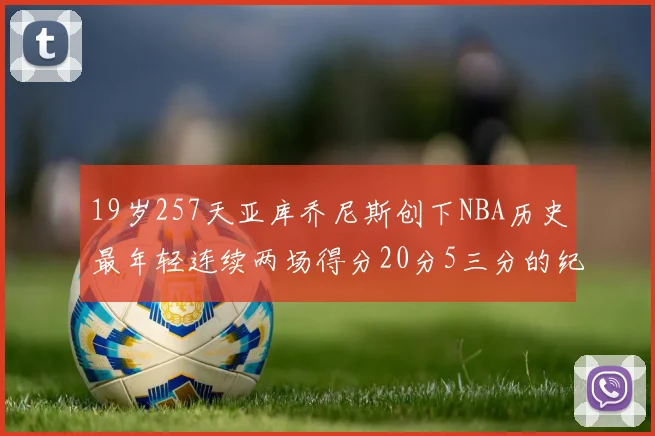 19岁257天亚库乔尼斯创下NBA历史最年轻连续两场得分20分5三分的纪录