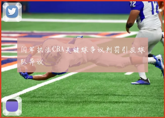 闫军执法CBA关键球争议判罚引发球队异议
