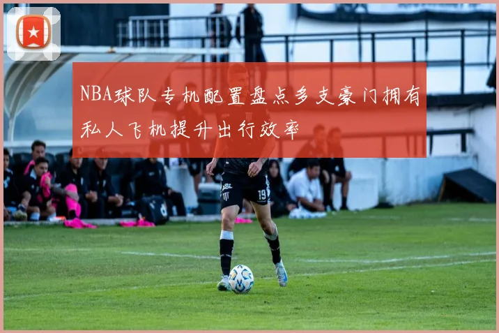 NBA球队专机配置盘点多支豪门拥有私人飞机提升出行效率