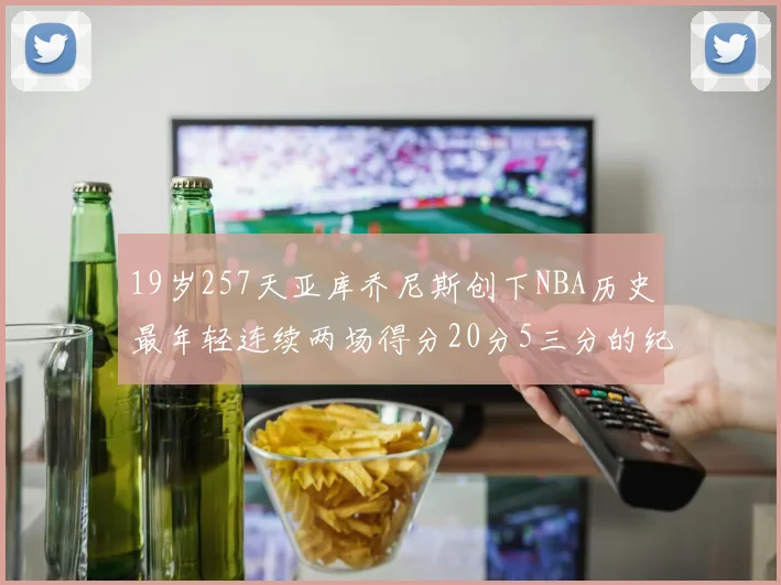 19岁257天亚库乔尼斯创下NBA历史最年轻连续两场得分20分5三分的纪录
