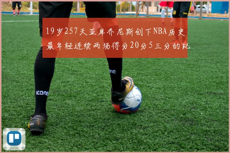 19岁257天亚库乔尼斯创下NBA历史最年轻连续两场得分20分5三分的纪录