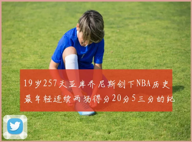 19岁257天亚库乔尼斯创下NBA历史最年轻连续两场得分20分5三分的纪录