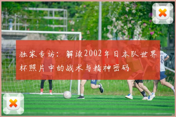 独家专访：解读2002年日本队世界杯照片中的战术与精神密码