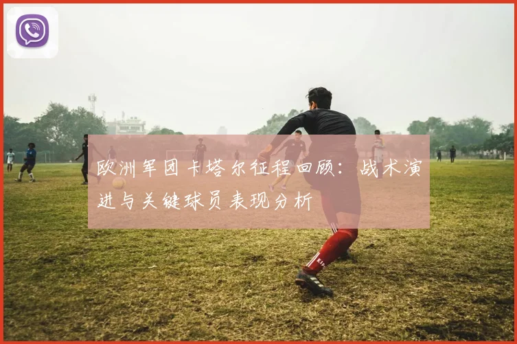 欧洲军团卡塔尔征程回顾：战术演进与关键球员表现分析