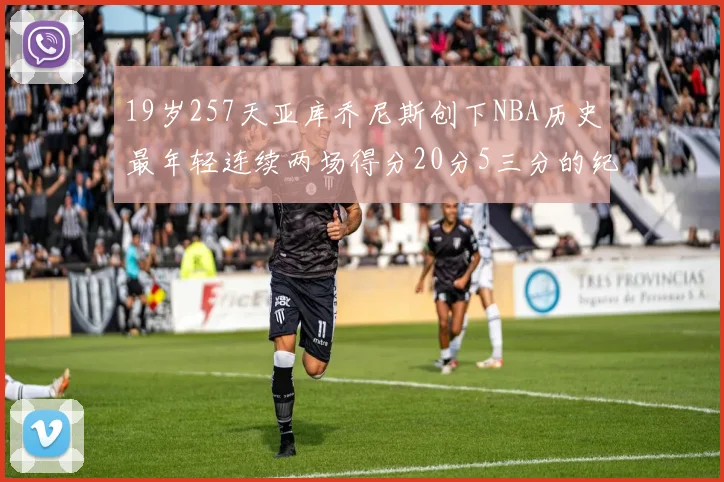 19岁257天亚库乔尼斯创下NBA历史最年轻连续两场得分20分5三分的纪录