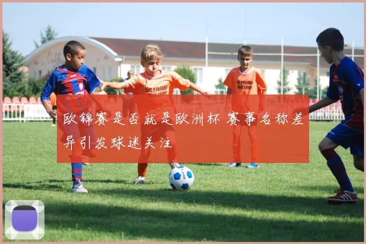 欧锦赛是否就是欧洲杯 赛事名称差异引发球迷关注