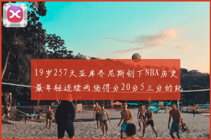 19岁257天亚库乔尼斯创下NBA历史最年轻连续两场得分20分5三分的纪录