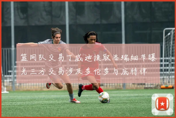 篮网队交易丁威迪换取洛瑞细节曝光三方交易涉及多伦多与底特律