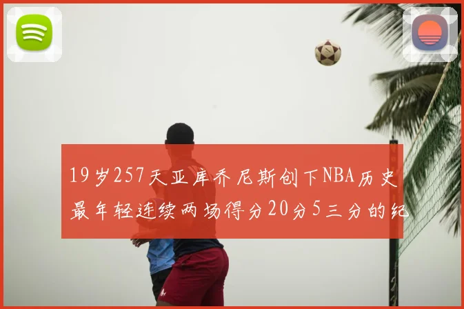 19岁257天亚库乔尼斯创下NBA历史最年轻连续两场得分20分5三分的纪录