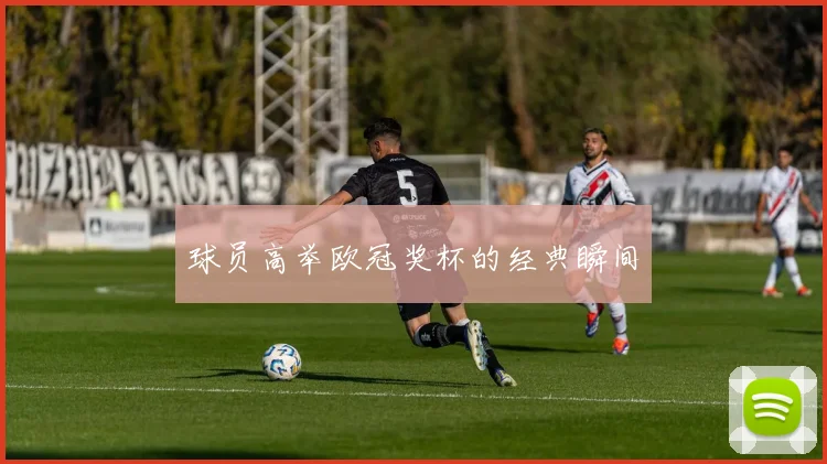 球员高举欧冠奖杯的经典瞬间