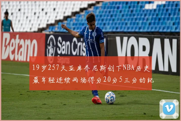 19岁257天亚库乔尼斯创下NBA历史最年轻连续两场得分20分5三分的纪录