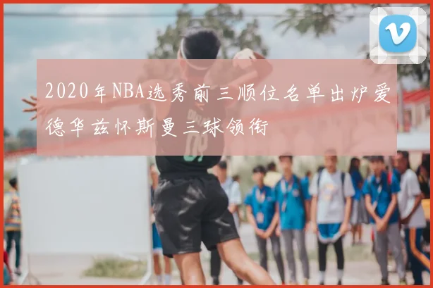 2020年NBA选秀前三顺位名单出炉爱德华兹怀斯曼三球领衔