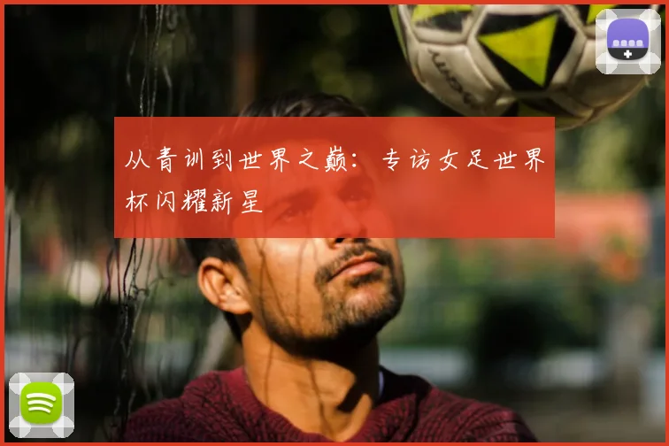从青训到世界之巅：专访女足世界杯闪耀新星