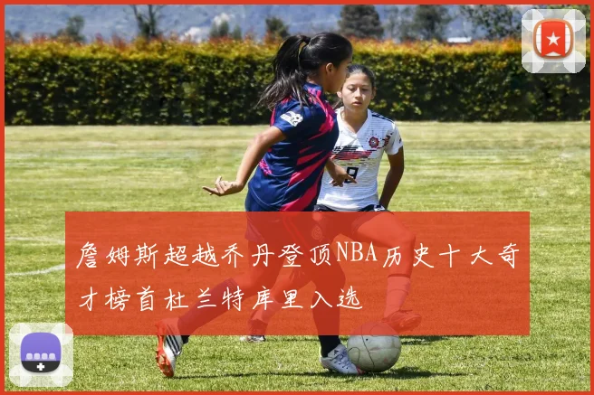 詹姆斯超越乔丹登顶NBA历史十大奇才榜首杜兰特库里入选