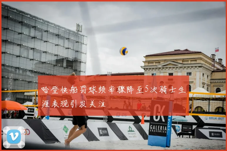 哈登快船罚球频率骤降至5次骑士生涯表现引发关注